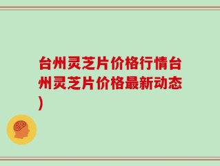 台州灵芝片价格行情台州灵芝片价格最新动态)