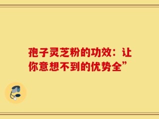 孢子灵芝粉的功效：让你意想不到的优势全”