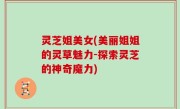 灵芝姐美女(美丽姐姐的灵草魅力-探索灵芝的神奇魔力)