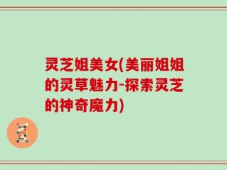 灵芝姐美女(美丽姐姐的灵草魅力-探索灵芝的神奇魔力)