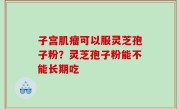 子宫肌瘤可以服灵芝孢子粉？灵芝孢子粉能不能长期吃