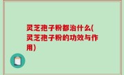 灵芝孢子粉都治什么(灵芝孢子粉的功效与作用)
