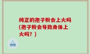 纯正的孢子粉会上火吗(孢子粉会导致身体上火吗？)