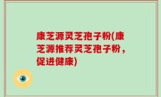 康芝源灵芝孢子粉(康芝源推荐灵芝孢子粉，促进健康)