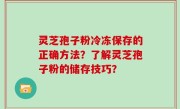 灵芝孢子粉冷冻保存的正确方法？了解灵芝孢子粉的储存技巧？