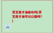 灵芝孢子油能吃吗(灵芝孢子油可以口服吗？)