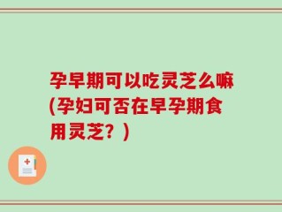 孕早期可以吃灵芝么嘛(孕妇可否在早孕期食用灵芝？)