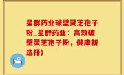 星群药业破壁灵芝孢子粉_星群药业：高效破壁灵芝孢子粉，健康新选择)