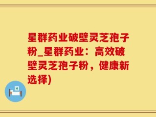 星群药业破壁灵芝孢子粉_星群药业：高效破壁灵芝孢子粉，健康新选择)
