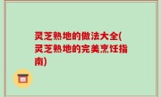 灵芝熟地的做法大全(灵芝熟地的完美烹饪指南)