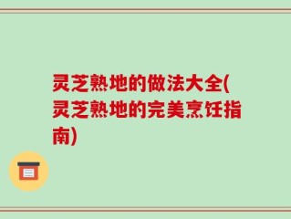 灵芝熟地的做法大全(灵芝熟地的完美烹饪指南)