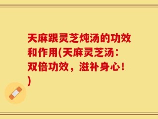 天麻跟灵芝炖汤的功效和作用(天麻灵芝汤：双倍功效，滋补身心！)