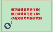 槿正破壁灵芝孢子粉(槿正破壁灵芝孢子粉：改善免疫力的秘密武器)