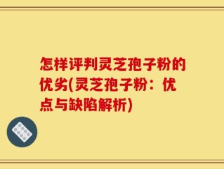 怎样评判灵芝孢子粉的优劣(灵芝孢子粉：优点与缺陷解析)
