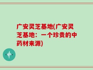 广安灵芝基地(广安灵芝基地：一个珍贵的中药材来源)