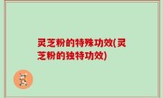 灵芝粉的特殊功效(灵芝粉的独特功效)