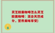 灵芝胶囊咖啡怎么灵芝胶囊咖啡：混合天然成分，营养美味享受)