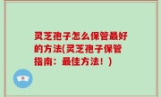灵芝孢子怎么保管最好的方法(灵芝孢子保管指南：最佳方法！)