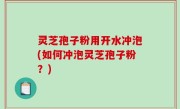 灵芝孢子粉用开水冲泡(如何冲泡灵芝孢子粉？)