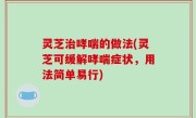 灵芝治哮喘的做法(灵芝可缓解哮喘症状，用法简单易行)