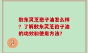敖东灵芝孢子油怎么样？了解敖东灵芝孢子油的功效和使用方法？
