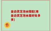 金边灵芝泡水搭配(用金边灵芝泡水是好处多多)