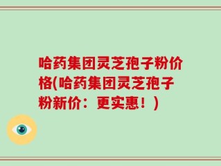 哈药集团灵芝孢子粉价格(哈药集团灵芝孢子粉新价：更实惠！)