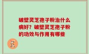 破壁灵芝孢子粉治什么病好？破壁灵芝孢子粉的功效与作用有哪些