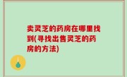 卖灵芝的药房在哪里找到(寻找出售灵芝的药房的方法)