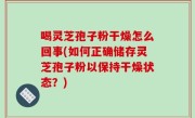 喝灵芝孢子粉干燥怎么回事(如何正确储存灵芝孢子粉以保持干燥状态？)