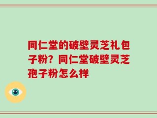 同仁堂的破壁灵芝礼包子粉？同仁堂破壁灵芝孢子粉怎么样