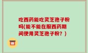 吃西药能吃灵芝孢子粉吗(能不能在服西药期间使用灵芝孢子粉？)