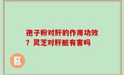 孢子粉对肝的作用功效？灵芝对肝脏有害吗