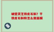 破壁灵芝铁皮石斛？干铁皮石斛粉怎么做面膜
