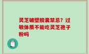 灵芝破壁胶囊禁忌？过敏体质不能吃灵芝孢子粉吗