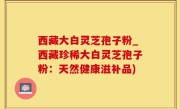 西藏大白灵芝孢子粉_西藏珍稀大白灵芝孢子粉：天然健康滋补品)