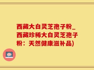 西藏大白灵芝孢子粉_西藏珍稀大白灵芝孢子粉：天然健康滋补品)