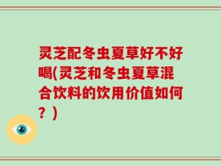 灵芝配冬虫夏草好不好喝(灵芝和冬虫夏草混合饮料的饮用价值如何？)