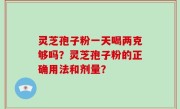 灵芝孢子粉一天喝两克够吗？灵芝孢子粉的正确用法和剂量？
