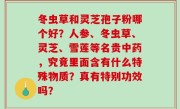 冬虫草和灵芝孢子粉哪个好？人参、冬虫草、灵芝、雪莲等名贵中药，究竟里面含有什么特殊物质？真有特别功效吗？