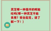 灵芝哪一种是坏的呢能吃吗(哪一种灵芝不能食用？安全起见，请了解一下！)