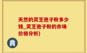 天然的灵芝孢子粉多少钱_灵芝孢子粉的市场价格分析)