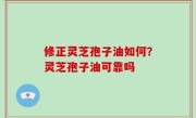 修正灵芝孢子油如何？灵芝孢子油可靠吗