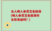女人喝人参灵芝鱼胶液(喝人参灵芝鱼胶液对女性有益吗？)