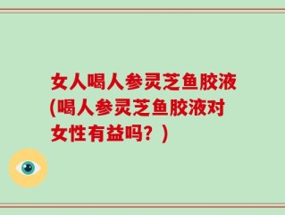 女人喝人参灵芝鱼胶液(喝人参灵芝鱼胶液对女性有益吗？)