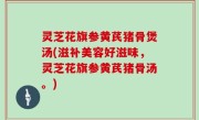 灵芝花旗参黄芪猪骨煲汤(滋补美容好滋味，灵芝花旗参黄芪猪骨汤。)