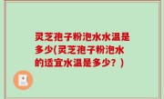 灵芝孢子粉泡水水温是多少(灵芝孢子粉泡水的适宜水温是多少？)