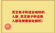 灵芝孢子粉适合啥样的人群_灵芝孢子粉适用人群及健康益处解析)