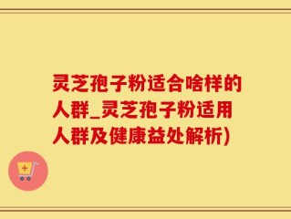 灵芝孢子粉适合啥样的人群_灵芝孢子粉适用人群及健康益处解析)
