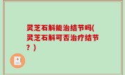 灵芝石斛能治结节吗(灵芝石斛可否治疗结节？)